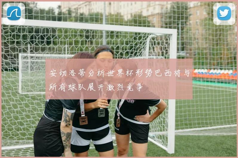 安切洛蒂分析世界杯形势巴西将与所有球队展开激烈竞争