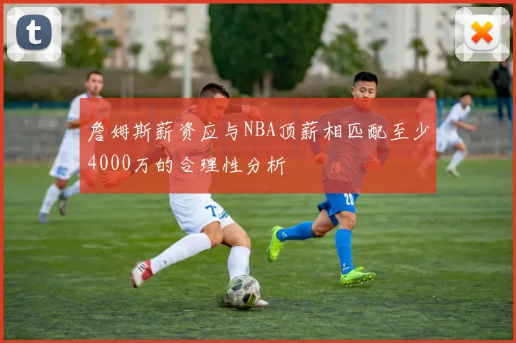 詹姆斯薪资应与NBA顶薪相匹配至少4000万的合理性分析