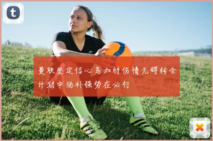 曼联坚定信心乌加特伤情无碍转会计划中场补强势在必行