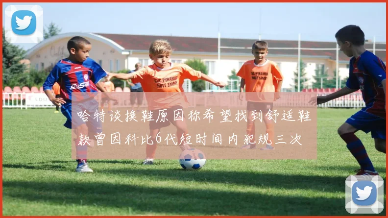 哈特谈换鞋原因称希望找到舒适鞋款曾因科比6代短时间内犯规三次