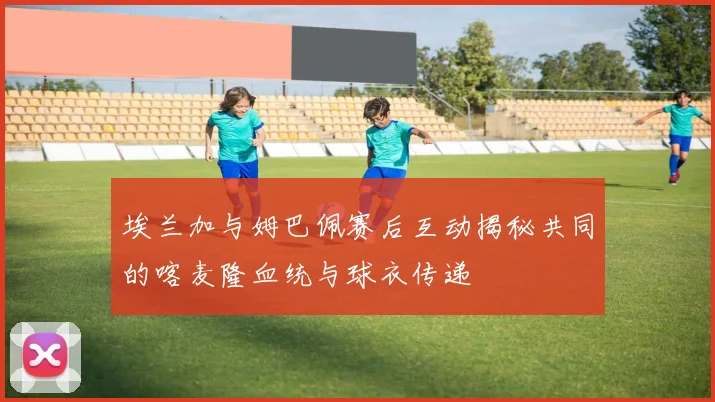 埃兰加与姆巴佩赛后互动揭秘共同的喀麦隆血统与球衣传递