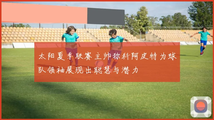 太阳夏季联赛主帅称科阿皮特为球队领袖展现出聪慧与潜力