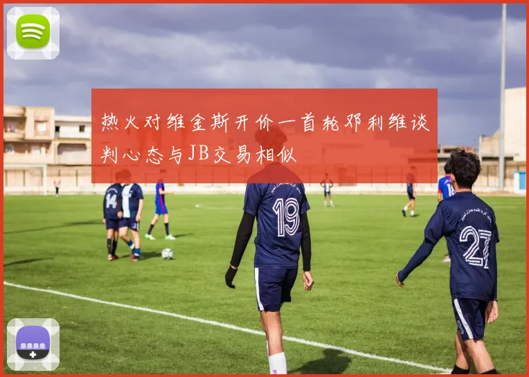 热火对维金斯开价一首轮邓利维谈判心态与JB交易相似