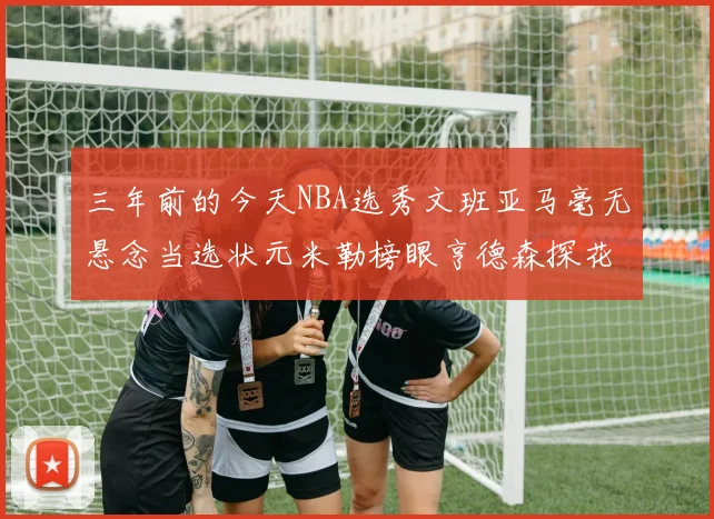 三年前的今天NBA选秀文班亚马毫无悬念当选状元米勒榜眼亨德森探花成就传奇时刻