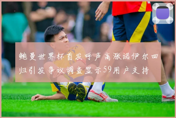 鲍曼世界杯首发呼声高涨诺伊尔回归引发争议调查显示59用户支持
