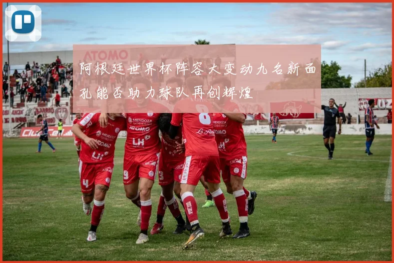 阿根廷世界杯阵容大变动九名新面孔能否助力球队再创辉煌