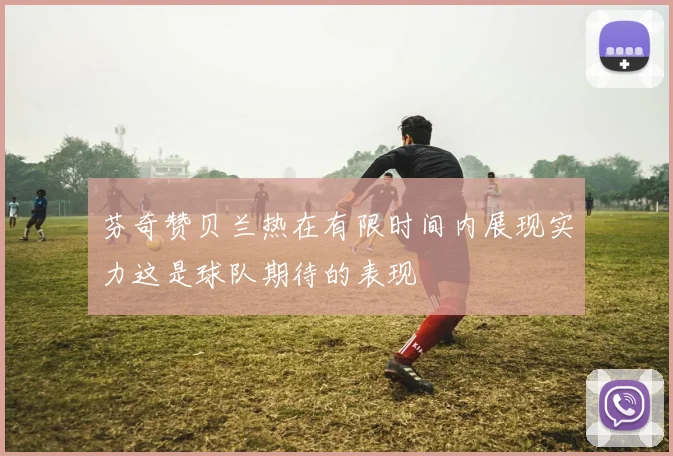 芬奇赞贝兰热在有限时间内展现实力这是球队期待的表现