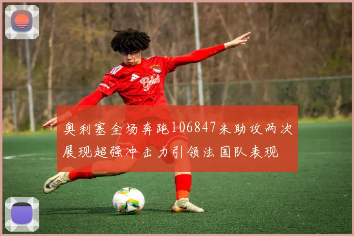 奥利塞全场奔跑106847米助攻两次展现超强冲击力引领法国队表现