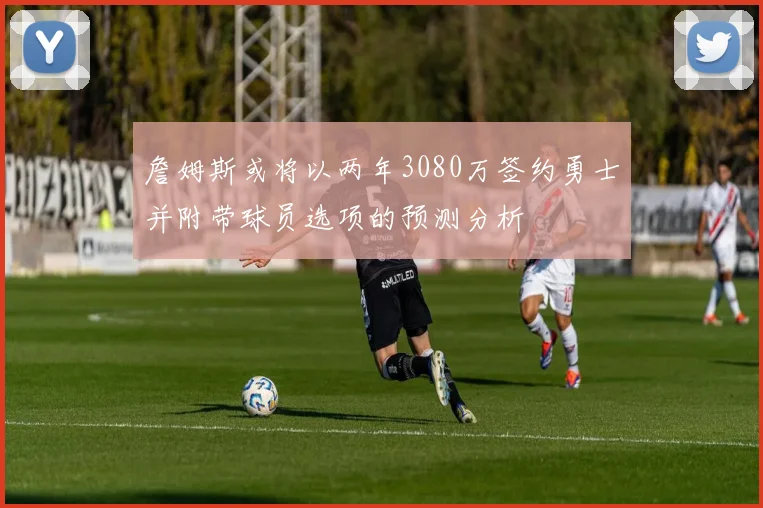 詹姆斯或将以两年3080万签约勇士并附带球员选项的预测分析