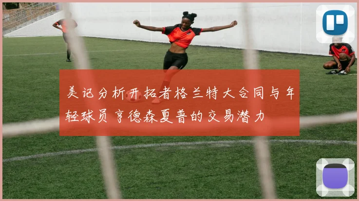 美记分析开拓者格兰特大合同与年轻球员亨德森夏普的交易潜力