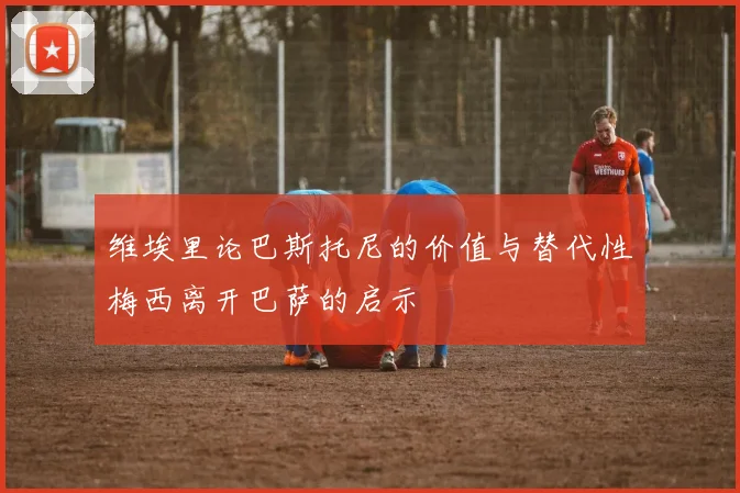 维埃里论巴斯托尼的价值与替代性梅西离开巴萨的启示