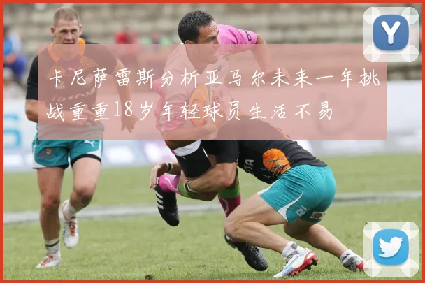 卡尼萨雷斯分析亚马尔未来一年挑战重重18岁年轻球员生活不易