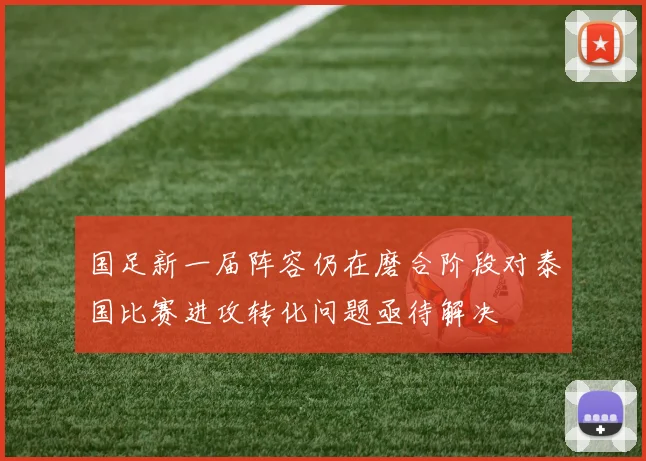 国足新一届阵容仍在磨合阶段对泰国比赛进攻转化问题亟待解决