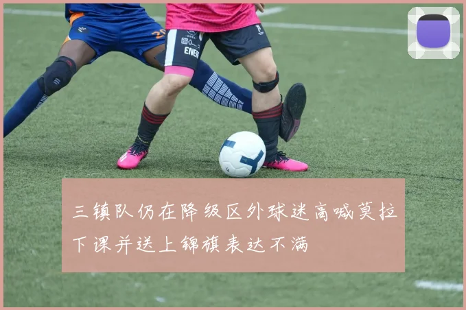 三镇队仍在降级区外球迷高喊莫拉下课并送上锦旗表达不满
