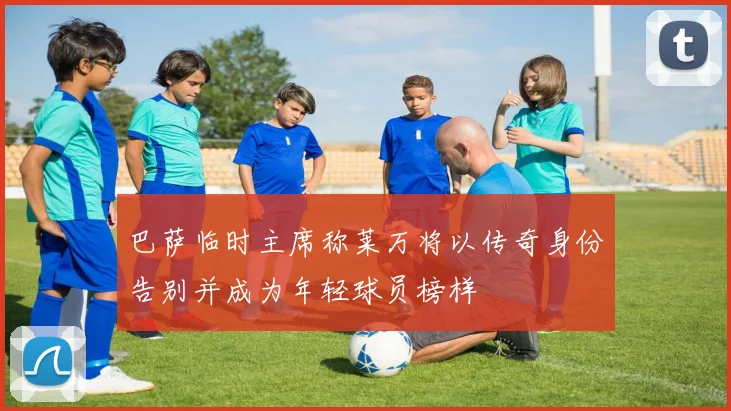 巴萨临时主席称莱万将以传奇身份告别并成为年轻球员榜样