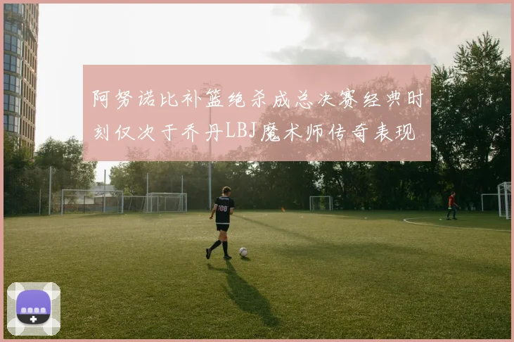 阿努诺比补篮绝杀成总决赛经典时刻仅次于乔丹LBJ魔术师传奇表现