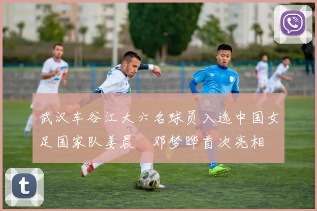 武汉车谷江大六名球员入选中国女足国家队姜晨璟邓梦晔首次亮相